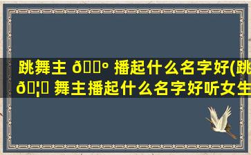 跳舞主 🌺 播起什么名字好(跳 🦁 舞主播起什么名字好听女生)